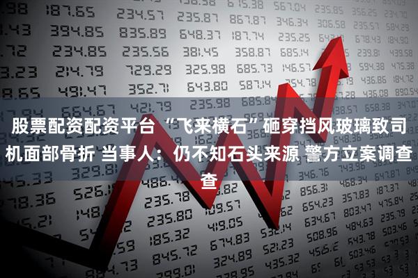 股票配资配资平台 “飞来横石”砸穿挡风玻璃致司机面部骨折 当事人：仍不知石头来源 警方立案调查
