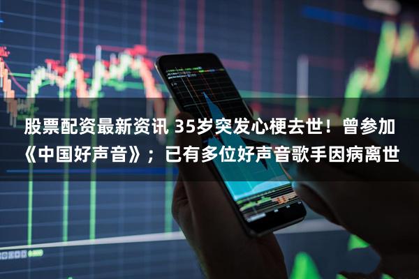 股票配资最新资讯 35岁突发心梗去世！曾参加《中国好声音》；已有多位好声音歌手因病离世