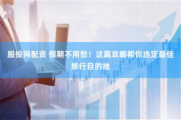股投网配资 假期不用愁！这篇攻略帮你选定最佳旅行目的地
