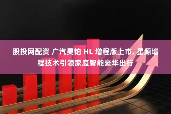 股投网配资 广汽昊铂 HL 增程版上市, 星源增程技术引领家庭智能豪华出行