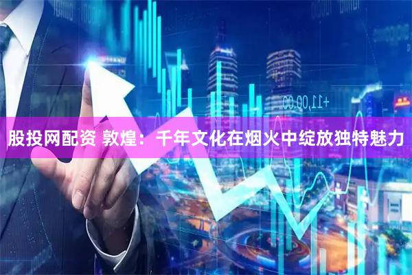 股投网配资 敦煌：千年文化在烟火中绽放独特魅力