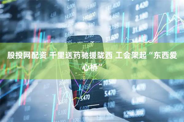 股投网配资 千里送药驰援陇西&#32;工会架起“东西爱心桥”
