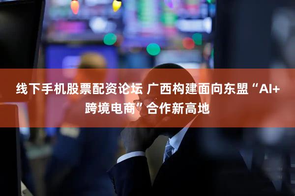 线下手机股票配资论坛 广西构建面向东盟“AI+跨境电商”合作新高地