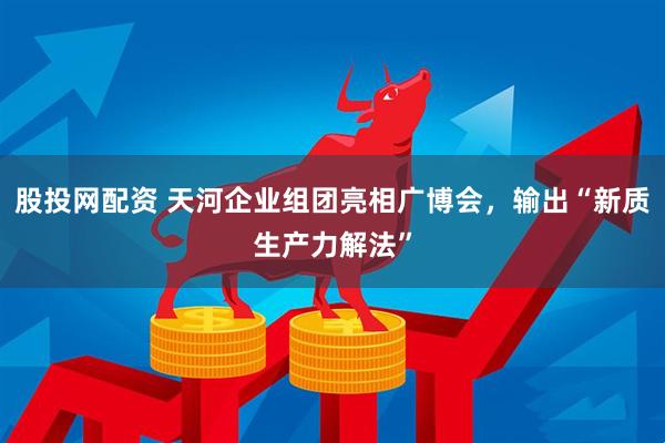 股投网配资 天河企业组团亮相广博会，输出“新质生产力解法”