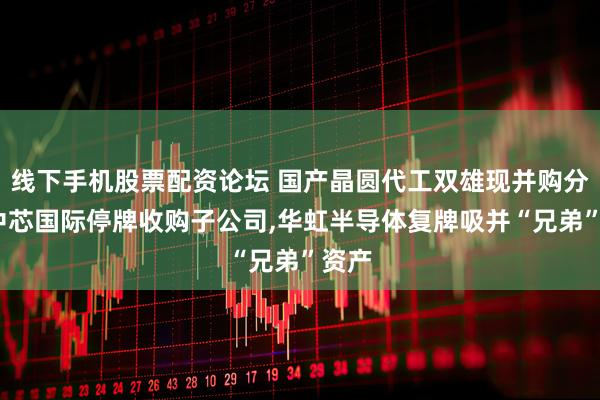 线下手机股票配资论坛 国产晶圆代工双雄现并购分野:中芯国际停牌收购子公司,华虹半导体复牌吸并“兄弟”资产
