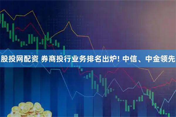 股投网配资 券商投行业务排名出炉! 中信、中金领先