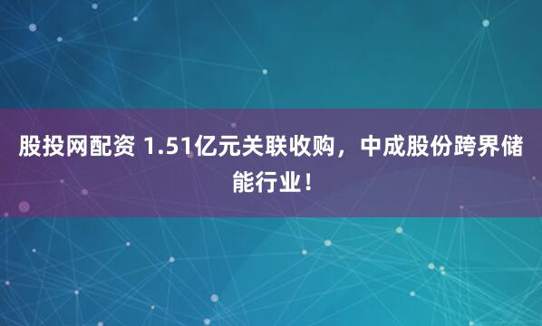 股投网配资 1.51亿元关联收购，中成股份跨界储能行业！