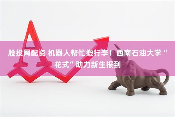 股投网配资 机器人帮忙搬行李！西南石油大学“花式”助力新生报到