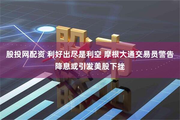 股投网配资 利好出尽是利空 摩根大通交易员警告降息或引发美股下挫
