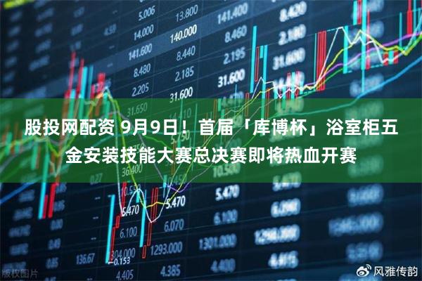 股投网配资 9月9日！首届「库博杯」浴室柜五金安装技能大赛总决赛即将热血开赛