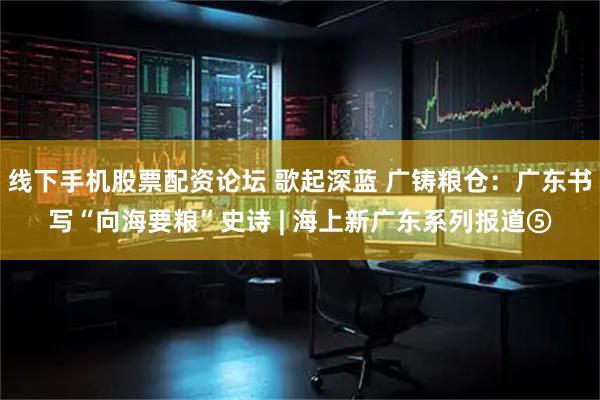 线下手机股票配资论坛 歌起深蓝 广铸粮仓：广东书写“向海要粮”史诗 | 海上新广东系列报道⑤