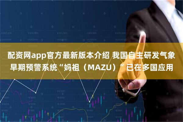 配资网app官方最新版本介绍 我国自主研发气象早期预警系统“妈祖（MAZU）”已在多国应用