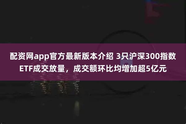 配资网app官方最新版本介绍 3只沪深300指数ETF成交放量,成交额环比均增加超5亿元