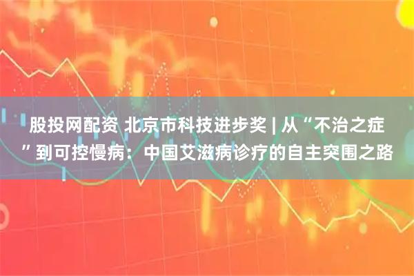 股投网配资 北京市科技进步奖 | 从“不治之症”到可控慢病：中国艾滋病诊疗的自主突围之路