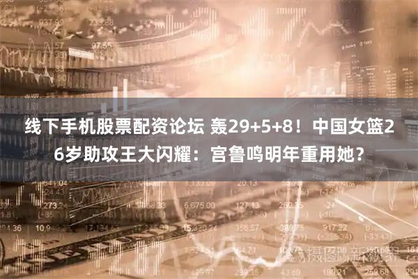 线下手机股票配资论坛 轰29+5+8！中国女篮26岁助攻王大闪耀：宫鲁鸣明年重用她？