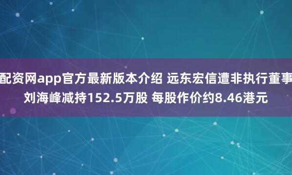 配资网app官方最新版本介绍 远东宏信遭非执行董事刘海峰减持152.5万股 每股作价约8.46港元