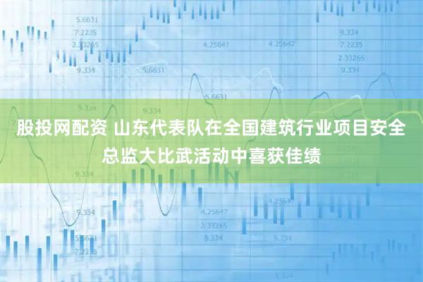 股投网配资 山东代表队在全国建筑行业项目安全总监大比武活动中喜获佳绩