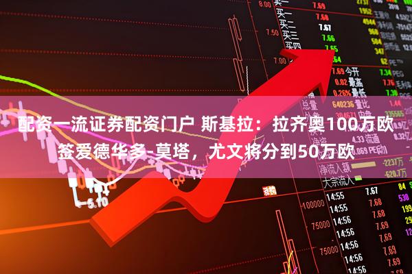 配资一流证券配资门户 斯基拉：拉齐奥100万欧签爱德华多-莫塔，尤文将分到50万欧