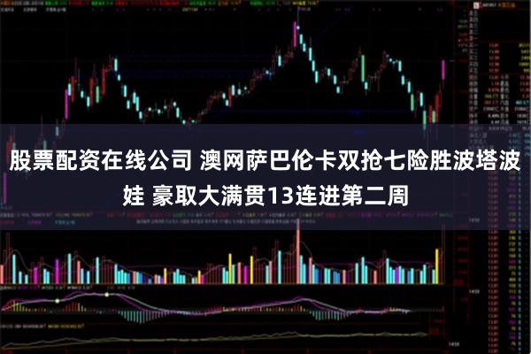 股票配资在线公司 澳网萨巴伦卡双抢七险胜波塔波娃 豪取大满贯13连进第二周