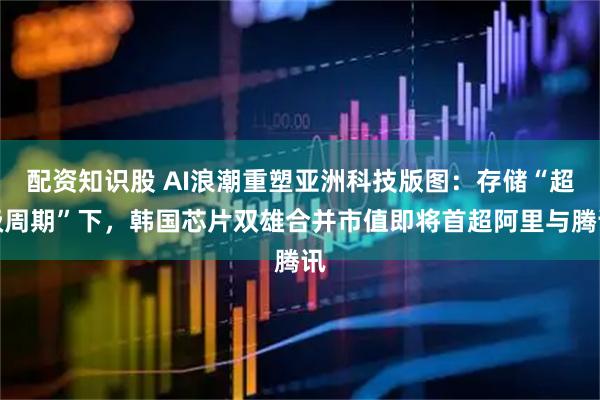 配资知识股 AI浪潮重塑亚洲科技版图:存储“超级周期”下,韩国芯片双雄合并市值即将首超阿里与腾讯