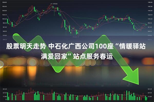 股票明天走势 中石化广西公司100座“情暖驿站 满爱回家”站点服务春运