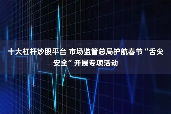 十大杠杆炒股平台 市场监管总局护航春节“舌尖安全”开展专项活动