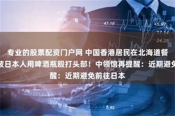 专业的股票配资门户网 中国香港居民在北海道餐厅遇袭，被日本人用啤酒瓶殴打头部！中领馆再提醒：近期避免前往日本