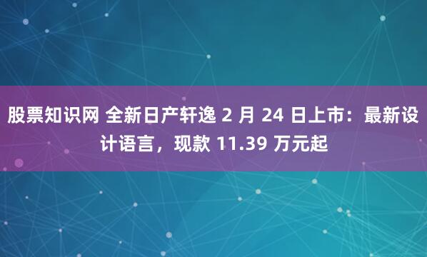 股票知识网 全新日产轩逸 2 月 24 日上市：最新设计语言，现款 11.39 万元起