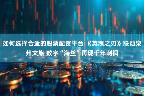 如何选择合适的股票配资平台 《英魂之刃》联动泉州文旅 数字“海丝”再现千年刺桐