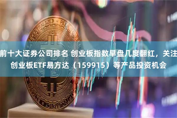 前十大证券公司排名 创业板指数早盘几度翻红，关注创业板ETF易方达（159915）等产品投资机会