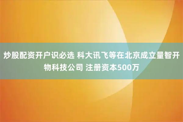 炒股配资开户识必选 科大讯飞等在北京成立量智开物科技公司 注册资本500万