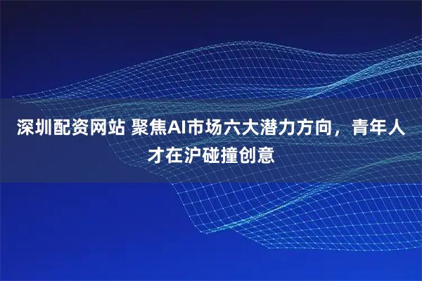 深圳配资网站 聚焦AI市场六大潜力方向，青年人才在沪碰撞创意