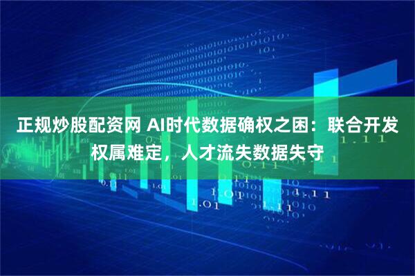 正规炒股配资网 AI时代数据确权之困：联合开发权属难定，人才流失数据失守