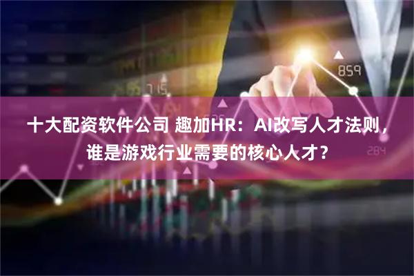 十大配资软件公司 趣加HR：AI改写人才法则，谁是游戏行业需要的核心人才？