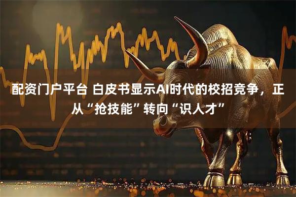配资门户平台 白皮书显示AI时代的校招竞争，正从“抢技能”转向“识人才”