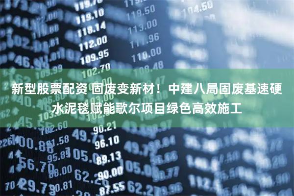 新型股票配资 固废变新材！中建八局固废基速硬水泥毯赋能歌尔项目绿色高效施工