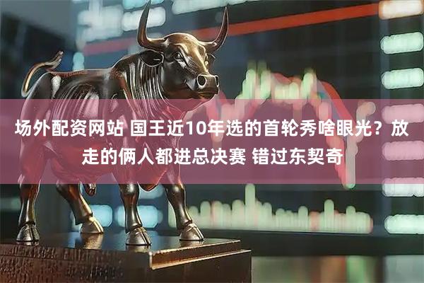 场外配资网站 国王近10年选的首轮秀啥眼光？放走的俩人都进总决赛 错过东契奇