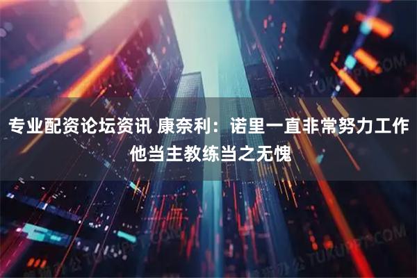 专业配资论坛资讯 康奈利：诺里一直非常努力工作 他当主教练当之无愧
