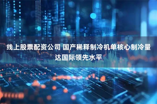 线上股票配资公司 国产稀释制冷机单核心制冷量达国际领先水平