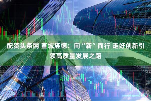 配资头条网 宣城旌德：向“新”而行 走好创新引领高质量发展之路