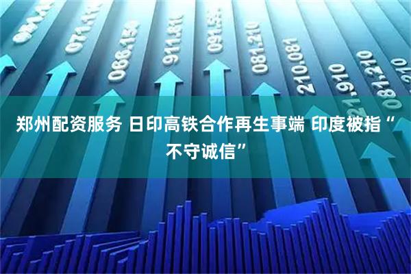 郑州配资服务 日印高铁合作再生事端 印度被指“不守诚信”