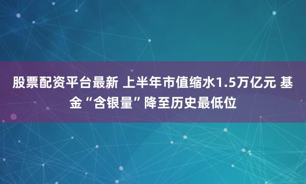 股票配资平台最新 上半年市值缩水1.5万亿元 基金“含银量”降至历史最低位