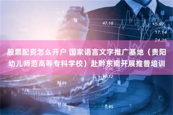 股票配资怎么开户 国家语言文字推广基地(贵阳幼儿师范高等专科学校)赴黔东南开展推普培训